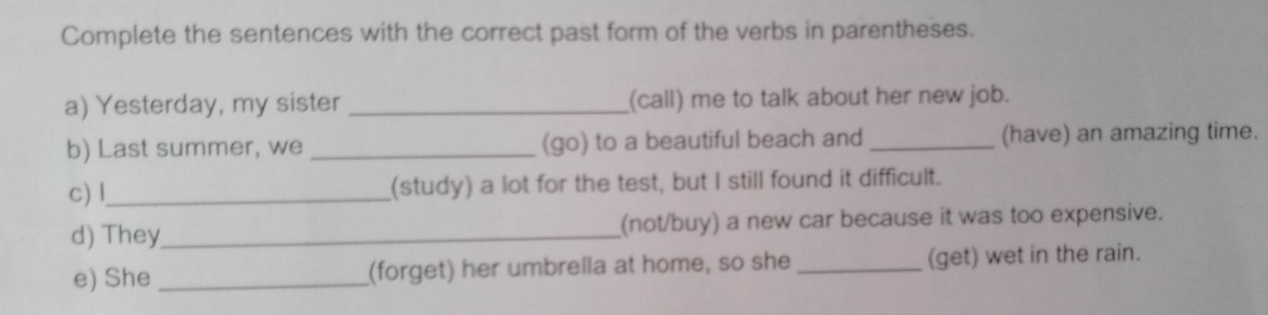 Complete the sentences with the correct past form of the verbs in parentheses. 
a) Yesterday, my sister _(call) me to talk about her new job. 
b) Last summer, we _(go) to a beautiful beach and _(have) an amazing time. 
c) l_ (study) a lot for the test, but I still found it difficult. 
d) They_ (not/buy) a new car because it was too expensive. 
e) She_ (forget) her umbrella at home, so she _(get) wet in the rain.