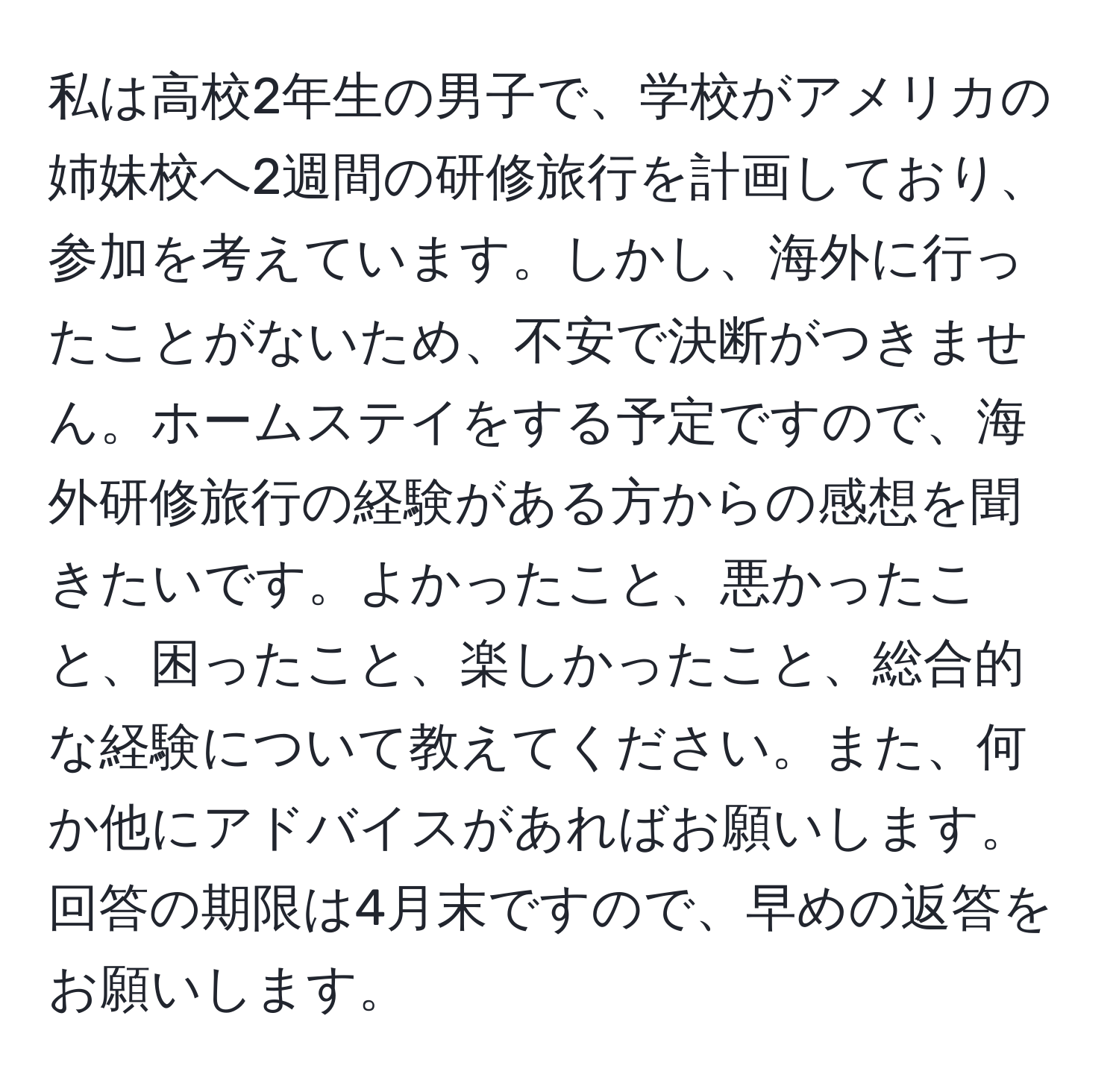 私は高校2年生の男子で、学校がアメリカの姉妹校へ2週間の研修旅行を計画しており、参加を考えています。しかし、海外に行ったことがないため、不安で決断がつきません。ホームステイをする予定ですので、海外研修旅行の経験がある方からの感想を聞きたいです。よかったこと、悪かったこと、困ったこと、楽しかったこと、総合的な経験について教えてください。また、何か他にアドバイスがあればお願いします。回答の期限は4月末ですので、早めの返答をお願いします。