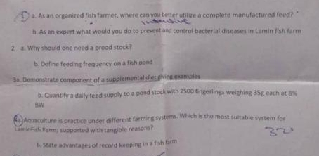 As an organized fish farmer, where can you better utilize a complete manufactured feed? " 
b. As an expert what would you do to prevent and control bacterial diseases in Lamin fish farm 
2 a. Why should one need a brood stock? 
b. Define feeding frequency on a fish pond 
3a. Demonstrate component of a supplemental diet giving examples 
b. Quantify a daily feed supply to a pond stock with 2500 fingerlings weighing 35g each at 8%
BW 
a Aquaculture is practice under different farming systems. Which is the most suitable system for 
LaminFish Farm; supported with tangible reasons? 
b. State advantages of record keeping in a fish farm