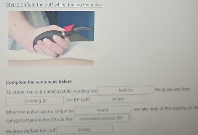 Inflate the cuff whilst feeling the pulse 
Complete the sentences below: 
To obtain the estimated systolic reading, we feel for the pulse and then 
listening to the BP cuff inflate 
When the pulse can no longer be heard , we take note of the reading on th 
sphygmomanometer (this is the estimated systolic BP ). 
We then deflate the cuff slowly