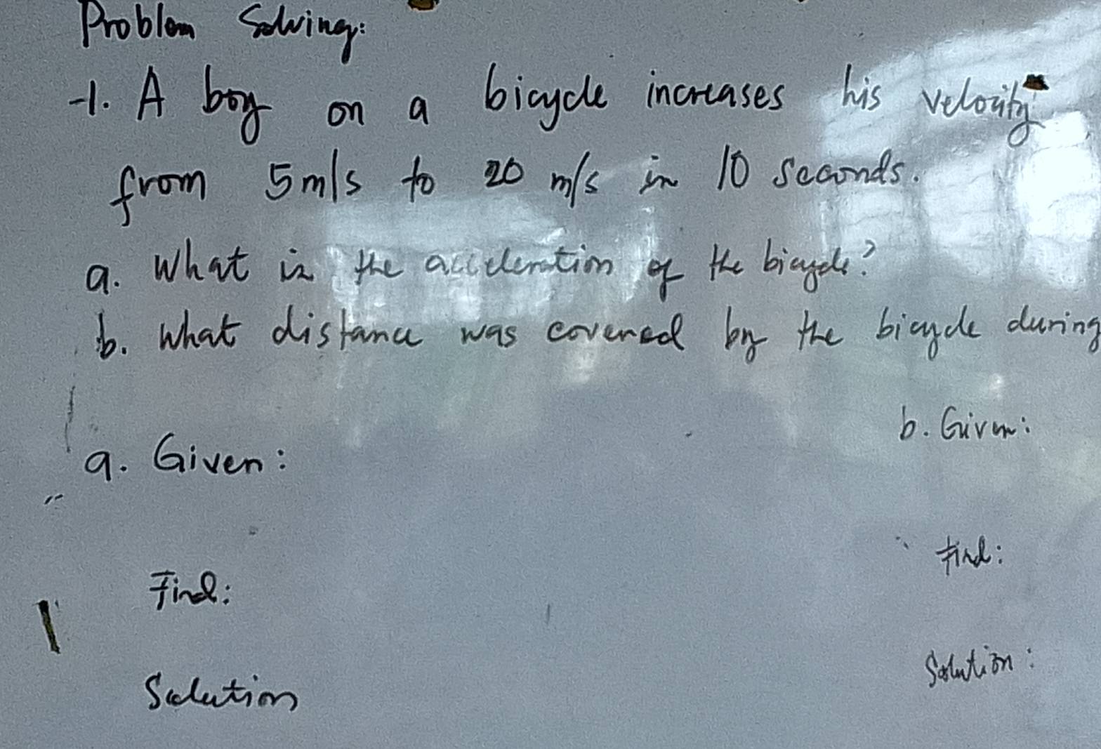 Problem Solving: 
1. A boy on a bicycle incrases his veloviby 
from 5mls to 20 m/s in 10 scaonds. 
9. What is the accuemation of the biaged? 
b. what distama was eovered by the bicycle during 
b. Girm: 
9. Given: 
find: 
Tin : 
Salution: 
Sclution