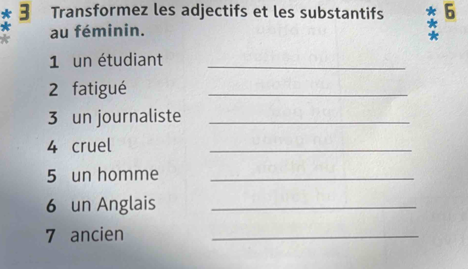 Transformez les adjectifs et les substantifs 6 
au féminin. * 
1 un étudiant_ 
2 fatigué 
_ 
3 un journaliste_ 
4 cruel 
_ 
5 un homme_ 
6 un Anglais_ 
7 ancien 
_