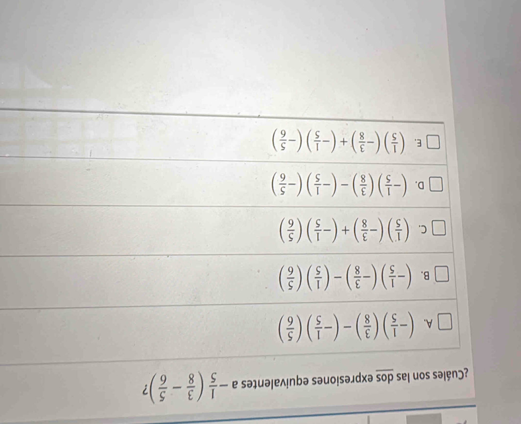 ¿Cuáles son las dos expresiones equivalentes a- 1/5 ( 3/8 - 5/6 ) ?
A. (- 1/5 )( 3/8 )-(- 1/5 )( 5/6 )
B. (- 1/5 )(- 3/8 )-( 1/5 )( 5/6 )
C. ( 1/5 )(- 3/8 )+(- 1/5 )( 5/6 )
D. (- 1/5 )( 3/8 )-(- 1/5 )(- 5/6 )
E. ( 1/5 )(- 3/8 )+(- 1/5 )(- 5/6 )