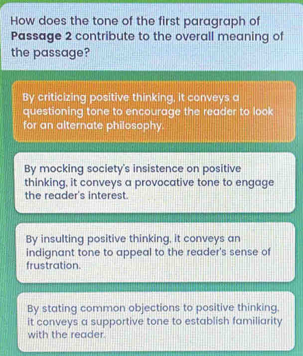 How does the tone of the first paragraph of
Passage 2 contribute to the overall meaning of
the passage?
By criticizing positive thinking, it conveys a
questioning tone to encourage the reader to look
for an alternate philosophy.
By mocking society's insistence on positive
thinking, it conveys a provocative tone to engage
the reader's interest.
By insulting positive thinking, it conveys an
indignant tone to appeal to the reader's sense of
frustration.
By stating common objections to positive thinking,
it conveys a supportive tone to establish familiarity
with the reader.