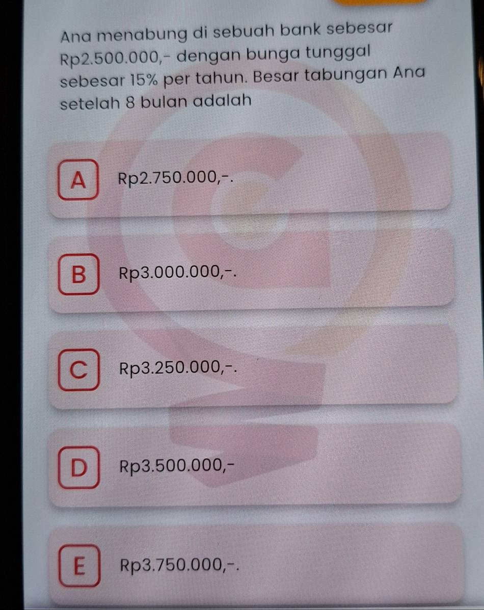 Ana menabung di sebuah bank sebesar
Rp2.500.000,- dengan bunga tunggal
sebesar 15% per tahun. Besar tabungan Ana
setelah 8 bulan adalah
A Rp2.750.000,-.
BRp3.000.000,-.
C Rp3.250.000,-.
D Rp3.500.000,-
E Rp3.750.000,-.