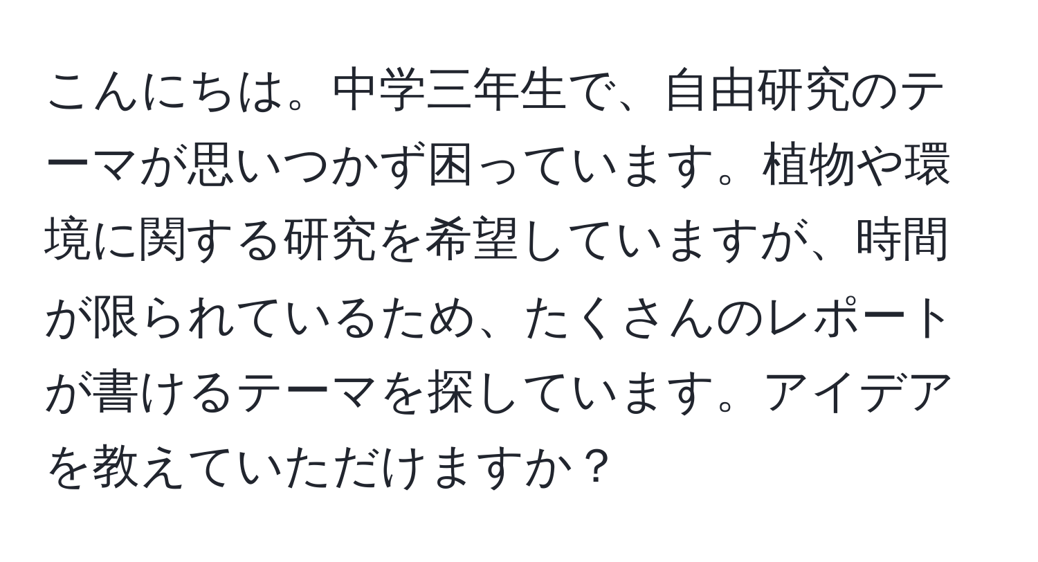 こんにちは。中学三年生で、自由研究のテーマが思いつかず困っています。植物や環境に関する研究を希望していますが、時間が限られているため、たくさんのレポートが書けるテーマを探しています。アイデアを教えていただけますか？