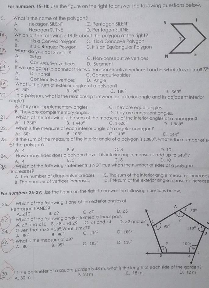 For numbers 15-18: Use the figure on the right to answer the following questions below.
5. What is the name of the polygon?
A. Hexagon SILENT C. Pentagon SILENT
B. 1  Hexagon SLITNE D. Pentagon SLITNE
Which of the following is TRUE about the polygon at the right?
A. It is a Convex Polygon C. It is a Concave Polygon
B. It is a Regular Polygon D. It is an Equiangular Polygon
What do you call S and L?
A. Sides C. Non-consecutive vertices
B. Consecutive vertices D. Segment
18. If we are going to connect the two non-consecutive vertices I and E, what do you call overline IE
A. Diagonal C. Consecutive sides
B. Consecutive vertices D. Angle
19.   What is the sum of exterior angles of a polygon?
A. 80°
B. 90° C. 180° D. 360°
20, In a polygon, what is the relationship between an exterior angle and its adjacent interior
angle?
A. They are supplementary angles C. They are equal angles
B. They are complementary angles D. They are congruent angles.
21 Which of the following is the sum of the measures of the interior angles of a nonagon?
A. 1260° B. 1440° C. 1620° D. 1960°
22. What is the measure of each interior angle of a regular nonagon?
A. 60° B. 108° C. 140° D. 144°
23. If the sum of the measure of the interior angle of a polygon is 1,080^0 , what is the number of si
of the polygon? D. 10
A: 4 B. 6 C. 8
24. How many sides does a polygon have if its interior angle measures add up to 540° ?
A. 4 B. 5 C. 8 D.10
45. Which of the following statements is NOT true when the number of sides of a polygon
increases?
A. The number of diagonals increases. C. The sum of the interior angle measures increases
B. The number of vertices increases. D. The sum of the exterior angle measures increase
For numbers 26-29: Use the figure on the right to answer the following questions below.
26 Which of the following is one of the exterior angles of
Pentagon PANES?
A. ∠ 10 B. ∠ 9 C. ∠ 7 D. ∠ 5
27 Which of the following angles formed a linear pair? 
A. ∠ 9 and ∠ 10 B. ∠ 8 and ∠ 9 C. ∠ 1 and ∠ 4 D. ∠ 2
28. Given that m∠ 2=50° ,What is m∠ 7?
A. 80° B. 90° C. 130° D. 180°
29. What is the measure of ∠ 9 ?
A. 80° B. 95° C. 105° D. 110°
30. If the perimeter of a square garden is 48 m, what is the length of each side of the garden? D. 12 m
A. 30 m B. 20 m
C. 18 m