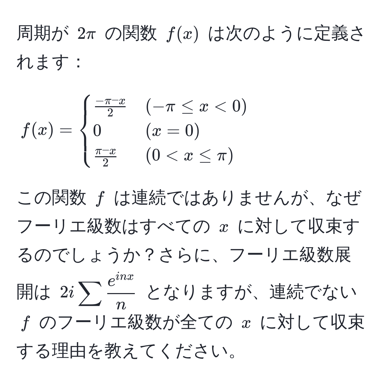 周期が $2π$ の関数 $f(x)$ は次のように定義されます：
[ 
f(x) = 
begincases 
 (-π - x)/2  & (-π ≤ x < 0)  
0 & (x = 0)  
 (π - x)/2  & (0 < x ≤ π) 
endcases 
]
この関数 $f$ は連続ではありませんが、なぜフーリエ級数はすべての $x$ に対して収束するのでしょうか？さらに、フーリエ級数展開は $2isum  e^(inx)/n $ となりますが、連続でない $f$ のフーリエ級数が全ての $x$ に対して収束する理由を教えてください。