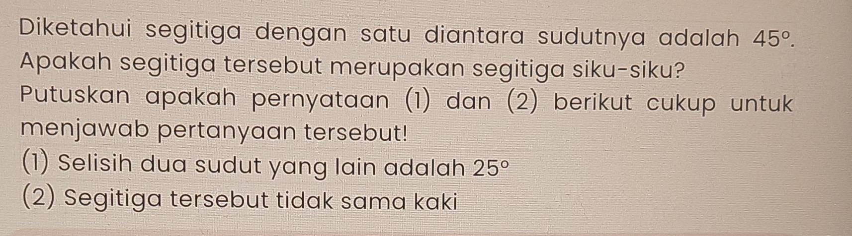 Diketahui segitiga dengan satu diantara sudutnya adalah 45°. 
Apakah segitiga tersebut merupakan segitiga siku-siku? 
Putuskan apakah pernyataan (1) dan (2) berikut cukup untuk 
menjawab pertanyaan tersebut! 
(1) Selisih dua sudut yang lain adalah 25°
(2) Segitiga tersebut tidak sama kaki