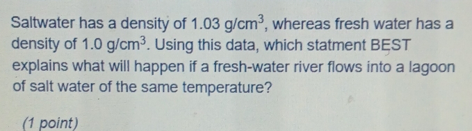 Saltwater has a density of 1.03g/cm^3 , whereas fresh water has a 
density of 1.0g/cm^3. Using this data, which statment BEST 
explains what will happen if a fresh-water river flows into a lagoon 
of salt water of the same temperature? 
(1 point)