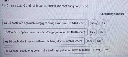 Cầu 4
Có 5 nam sinh và 3 nữ sinh cần được xếp vào một hàng dọc, khi đó:
Chọn đứng hoặc sai
a) Số cách xếp học sinh cùng giới đứng cạnh nhau là: 1440 (cách). Đũng Sai
b) Số cách xếp học sinh nữ luôn đứng cạnh nhau là: 4320 (cách). Dúng Sai
c) Số cách xếp 8 học sinh theo một hàng dọc là: 40320 (cách). Đứng Sai
d) Số cách xếp không có em nữ nào đứng cạnh nhau là: 2400 (cách). Đứng Sai