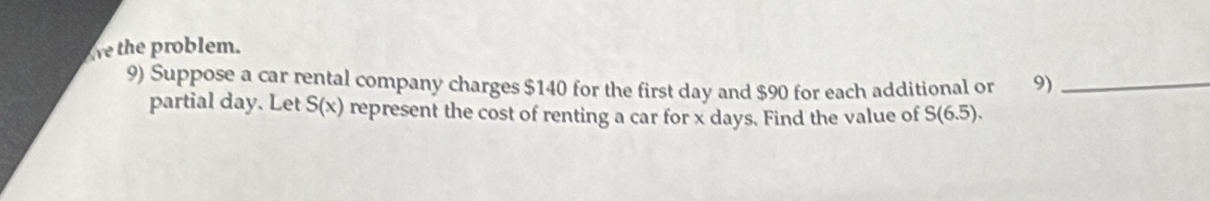 the problem. 
9) Suppose a car rental company charges $140 for the first day and $90 for each additional or 9)_ 
partial day. Let S(x) represent the cost of renting a car for x days. Find the value of S(6.5).