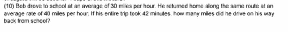 (10) Bob drove to school at an average of 30 miles per hour. He returned home along the same route at an 
average rate of 40 miles per hour. If his entire trip took 42 minutes, how many miles did he drive on his way 
back from school?