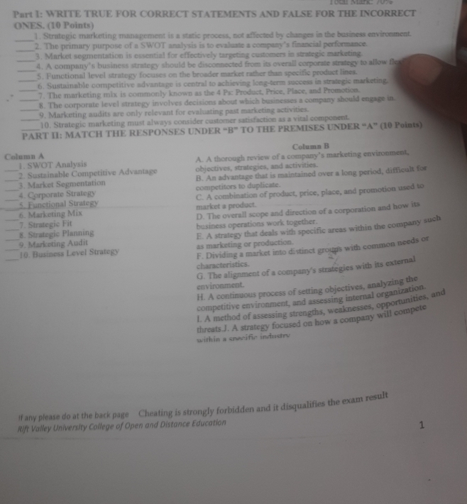 WRITE TRUE FOR CORRECT STATEMENTS AND FALSE FOR THE INCORRECT
ONES. (10 Points)
_
1. Stratogic marketing management is a static process, not affected by changes in the business environment.
_2. The primary purpose of a SWOT analysis is to evaluate a company’s financial performance.
_3. Market sogmentation is essential for effectively targeting customers in strategic marketing.
_
4. A company's business strategy should be disconnected from its overall corporate strategy to allow fle
5. Functional level strategy focuses on the broader market rather than specific product lines.
_6. Sustainable competitive advantage is central to achieving long-term success in strategic marketing.
_7. The marketing mix is commonly known as the 4 Ps: Product, Price, Place, and Promotion.
_8. The corporate level strategy involves decisions about which businesses a company should engage in.
_9. Marketing audits are only relevant for evaluating past marketing activities.
_10. Strategic marketing must always consider customer satisfaction as a vital component.
_PART II: MATCH THE RESPONSES UNDER “ B'' TO THE PREMISES UNDER “A” (10 Points)
Column B
Column A
1. SWOT Analysis A. A thorough review of a company’s marketing environment,
_2. Sustainable Competitive Advantage objectives, strategies, and activities.
_3. Market Segmentation B. An advantage that is maintained over a long period, difficult for
4. Corporate Strategy competitors to duplicate.
__5. Functional Strategy C. A combination of product, price, place, and promotion used to
_6. Marketing Mix market a product.
7. Strategic Fit D. The overall scope and direction of a corporation and how its
8. Strategic Planning business operations work together.
___9. Marketing Audit E. A strategy that deals with specific areas within the company such
_
F. Dividing a market into distinct groups with common needs or
_10. Business Level Strategy as marketing or production.
characteristics.
G. The alignment of a company's strategies with its external
environment.
H. A continuous process of setting objectives, analyzing the
competitive environment, and assessing internal organization.
I. A method of assessing strengths, weaknesses, opportunities, and
threats.J. A strategy focused on how a company will compete
within a snecific industry
If any please do at the back page Cheating is strongly forbidden and it disqualifies the exam result
Rift Valley University College of Open and Distance Education
1