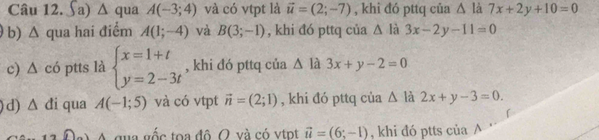 ∫a) △ qua A(-3;4) và có vtpt là vector u=(2;-7) , khi đó pttq của A 7x+2y+10=0
b) Δ qua hai điểm A(1;-4) và B(3;-1) , khi đó pttq của △ là 3x-2y-11=0
c) △ c 6 ptts là beginarrayl x=1+t y=2-3tendarray. , khi đó pttq của △ la 3x+y-2=0
d) △ di qua A(-1;5) và có vtpt vector n=(2;1) , khi đó pttq của △ là 2x+y-3=0. 
A qua gốc toa đô O và có vtpt vector u=(6;-1) , khi đó ptts của ∧