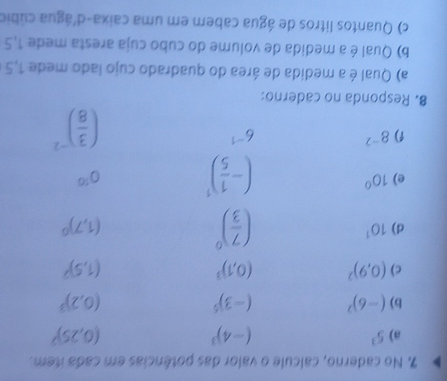 No caderno, calcule o valor das potências em cada item. 
a) 5^3 (-4)^3 (0,25)^2
b) (-6)^7 (-3)^5 (0,2)^3
c) (0,9)^2 (0,1)^3 (1,5)^2
( 7/3 )^0
d) 10^1 (1,7)^0
(- 1/5 )^1
e) 10° 0^(10)
1) 8^(-2) 6^(-1)
( 3/8 )^-2
8. Responda no caderno: 
a) Qual é a medida de área do quadrado cujo lado mede 1,5
b) Qual é a medida de volume do cubo cuja aresta mede 1,5
c) Quantos litros de água cabem em uma caixa-d'água cúbio