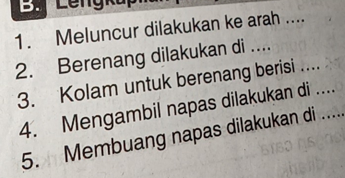 Lengkap 
1. Meluncur dilakukan ke arah .... 
2. Berenang dilakukan di .... 
3. Kolam untuk berenang berisi ...._ 
4. Mengambil napas dilakukan di .... 
5. Membuang napas dilakukan di ....