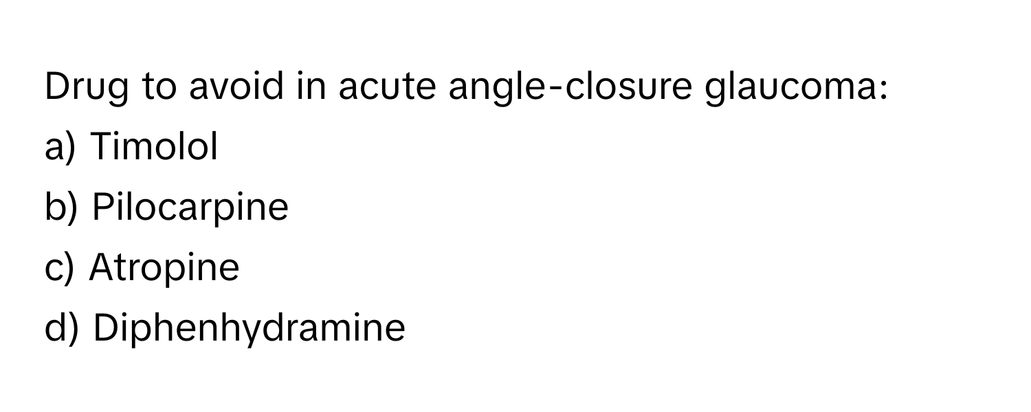 Drug to avoid in acute angle-closure glaucoma:
a) Timolol
b) Pilocarpine
c) Atropine
d) Diphenhydramine