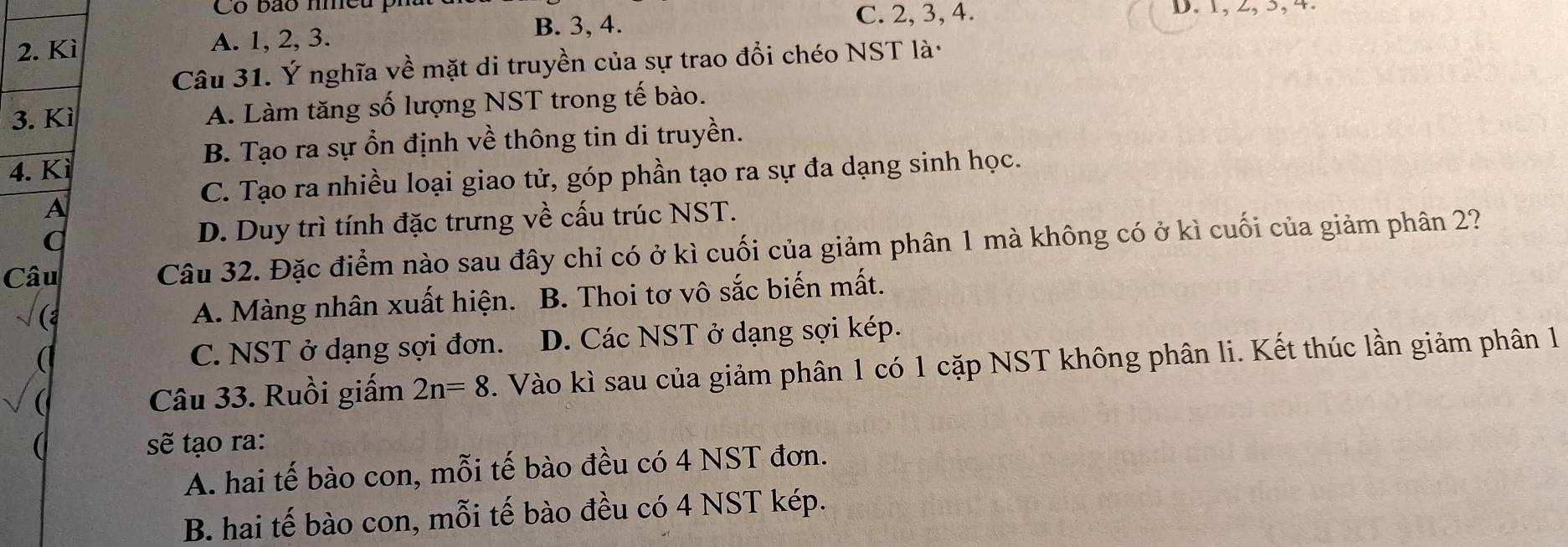 Có bão me
B. 3, 4. C. 2, 3, 4. D. 1, 2, 3, 4.
2. Kì A. 1, 2, 3.
Câu 31. Ý nghĩa về mặt di truyền của sự trao đổi chéo NST là·
3. Kì A. Làm tăng số lượng NST trong tế bào.
B. Tạo ra sự ổn định về thông tin di truyền.
4. Kì
C. Tạo ra nhiều loại giao tử, góp phần tạo ra sự đa dạng sinh học.
A
a D. Duy trì tính đặc trưng về cấu trúc NST.
Câu Câu 32. Đặc điểm nào sau đây chỉ có ở kì cuối của giảm phân 1 mà không có ở kì cuối của giảm phân 2?
A. Màng nhân xuất hiện. B. Thoi tơ vô sắc biến mất.
C. NST ở dạng sợi đơn. D. Các NST ở dạng sợi kép.
Câu 33. Ruồi giấm 2n=8. Vào kì sau của giảm phân 1 có 1 cặp NST không phân li. Kết thúc lần giảm phân 1
sẽ tạo ra:
A. hai tế bào con, mỗi tế bào đều có 4 NST đơn.
B. hai tế bào con, mỗi tế bào đều có 4 NST kép.