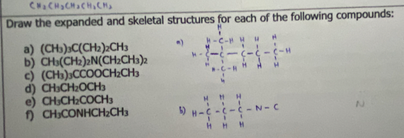 Draw the expanded and skeletal structures for each of the following compounds: 
a) (CH_3)_3C(CH_2)_2CH_3 m) 
b) CH_3(CH_2)_2N(CH_2CH_3)_2 h=frac frac h^(8)frac  1/6 - 1/5  1/2 -frac 1 1/2 -frac 1 1/6 - 1/2 -frac 1 1/2 -frac 1 1/2 -frac 1 1/2 -frac 1 1/6 
c) (CH_3)_3CCOOCH_2CH_3
d) CH_3CH_2OCH_3
e) CH_3CH_2COCH_3
f) CH_3CONHCH_2CH_3 b) H-beginarrayr H&H&H C&-C&C&C_1 H&H&H&H_1endarray -N-C