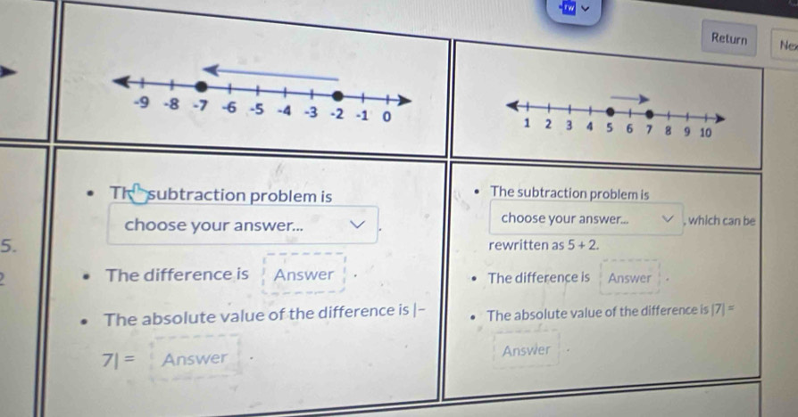 Return Nex 

The subtraction problem is 
The subtraction problem is 
choose your answer... 
choose your answer... , which can be 
5. rewritten as 5+2. 
) The difference is Answer The difference is Answer 
The absolute value of the difference is |- The absolute value of the difference is |7|=
7|= Answer Answer