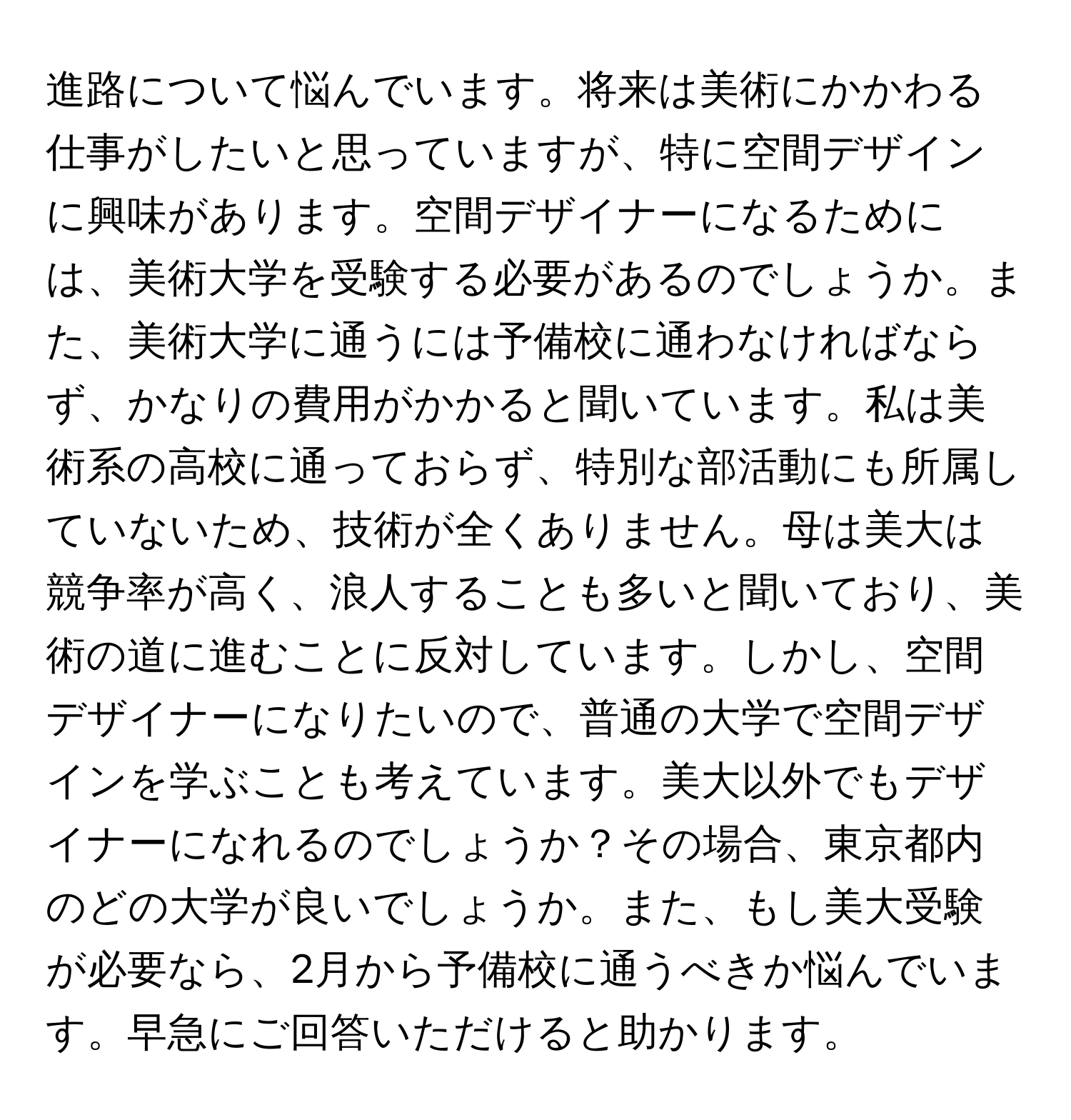 進路について悩んでいます。将来は美術にかかわる仕事がしたいと思っていますが、特に空間デザインに興味があります。空間デザイナーになるためには、美術大学を受験する必要があるのでしょうか。また、美術大学に通うには予備校に通わなければならず、かなりの費用がかかると聞いています。私は美術系の高校に通っておらず、特別な部活動にも所属していないため、技術が全くありません。母は美大は競争率が高く、浪人することも多いと聞いており、美術の道に進むことに反対しています。しかし、空間デザイナーになりたいので、普通の大学で空間デザインを学ぶことも考えています。美大以外でもデザイナーになれるのでしょうか？その場合、東京都内のどの大学が良いでしょうか。また、もし美大受験が必要なら、2月から予備校に通うべきか悩んでいます。早急にご回答いただけると助かります。