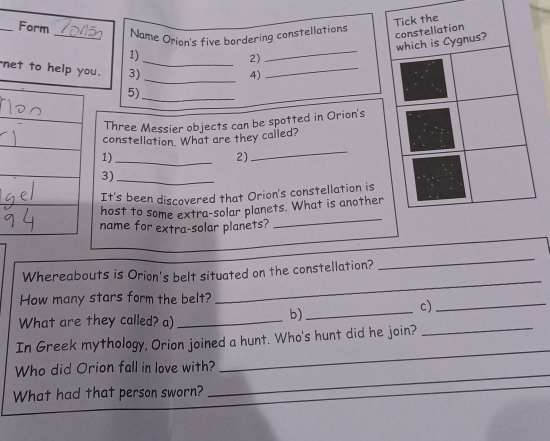 Form 
Tick the 
_Name Orion's five bordering constellations 
constellation 
_ 
which is Cygnus? 
1) 
_2) 
net to hu. 3) 
_4) 
_ 
5) 
_ 
Three Messier objects can be spotted in Orion's 
constellation. What are they called? 
1)_ 
2) 
_ 
3)_ 
It's been discovered that Orion's constellation is 
host to some extra-solar planets. What is another 
name for extra-solar planets? 
_ 
_ 
Whereabouts is Orion's belt situated on the constellation? 
_ 
How many stars form the belt? 
_ 
What are they called? a)_ 
b)_ 
c)_ 
In Greek mythology, Orion joined a hunt. Who's hunt did he join? 
Who did Orion fall in love with? 
_ 
What had that person sworn? 
_