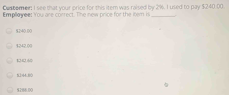 Customer: I see that your price for this item was raised by 2%. I used to pay $240.00.
Employee: You are correct. The new price for the item is _.
$240.00
$242.00
$242.60
$244.80
$288.00