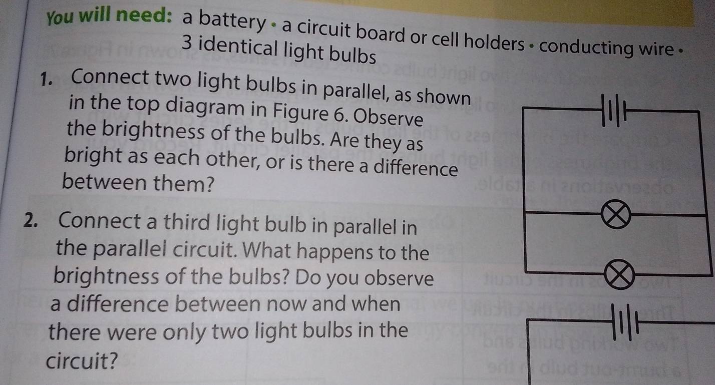 You will need: a battery - a circuit board or cell holders - conducting wire «
3 identical light bulbs 
1. Connect two light bulbs in parallel, as shown 
in the top diagram in Figure 6. Observe 
the brightness of the bulbs. Are they as 
bright as each other, or is there a difference 
between them? 
2. Connect a third light bulb in parallel in 
the parallel circuit. What happens to the 
brightness of the bulbs? Do you observe 
a difference between now and when 
there were only two light bulbs in the 
circuit?