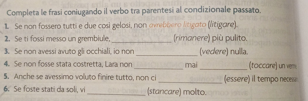 Completa le frasi coniugando il verbo tra parentesi al condizionale passato. 
1. Se non fossero tutti e due così gelosi, non avrebbero litigato (litigare). 
2. Se ti fossi messo un grembiule, _(rimanere) più pulito. 
3. Se non avessi avuto gli occhiali, io non_ (vedere) nulla. 
4. Se non fosse stata costretta, Lara non _mai _(toccare) un verme 
5. Anche se avessimo voluto finire tutto, non ci_ (essere) il tempo necessan 
6. Se foste stati da soli, vi _(stancare) molto.