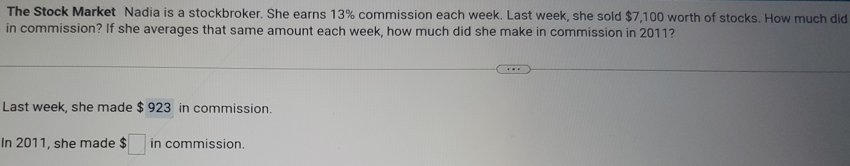 The Stock Market Nadia is a stockbroker. She earns 13% commission each week. Last week, she sold $7,100 worth of stocks. How much did 
in commission? If she averages that same amount each week, how much did she make in commission in 2011? 
Last week, she made $ 923 in commission. 
In 2011, she made $□ in commission.