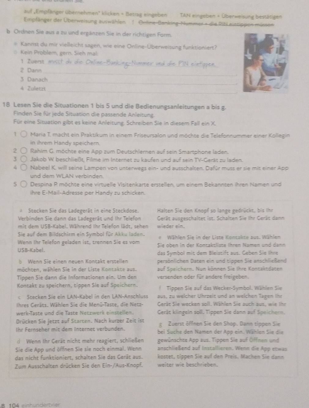 auf ,Empfäriger übernehmen'' klicken + Betrag eingeben TAN eingeben + Überweisung bestätigen
Empfänger der Überweisung auswählen 1 Online-Banking Nummer + die RIN eintippen müssen
b Ordnen Sie aus a zu und ergänzen Sie in der richtigen Form.
Kannst du mir vielleicht sagen, wie eine Online-Überweisung funktioniert?
Kein Problem, gern. Sieh mal:
_
1  Zuerst 
2 Dann_
_
3 Danach
.
4 Zuletzt_
18 Lesen Sie die Situationen 1 bis 5 und die Bedienungsanleitungen a bis g.
Finden Sie für jede Situation die passende Anleitung.
Für eine Situation gibt es keine Anleitung. Schreiben Sie in diesem Fall ein X.
↑  Maria T. macht ein Praktikum in einem Friseursalon und möchte die Telefonnummer einer Kolllegin
in ihrem Handy speichern.
2 Rahim G. möchte eine App zum Deutschleren auf sein Smartphone laden.
3  Jakob W beschließt, Filme im Internet zu kaufen und auf sein TV-Gerät zu laden.
4 Nabeel K. will seine Lampen von unterwegs ein- und ausschalten. Dafür muss er sie mit einer App
und dem WLAN verbinden.
5 Despina P möchte eine virtuelle Visitenkarte erstellen, um einem Bekannten ihren Namen und
ihre E-Mail-Adresse per Handy zu schicken.
Stecken Sie das Ladegerät in eine Steckdose. Halten Sie den Knopf so lange gedrückt, bis Ihr
Verbinden Sie dann das Ladegerät und Ihr Telefon Gerät ausgeschaltet ist. Schalten Sie Ihr Gerät damn
mit dem USB-Kabel. Während Ihr Telefon lädt, sehen wieder ein.
Sie auf dem Bildschirm ein Symbol für Akku laden. de Wählen Sie in der Liste Kontakte aus. Wählen
Wenn Ihr Telefon geladen ist, trennen Sie es vom Sie oben in der Kontaktliste Ihren Namen und dann
USB-Kabel.
das Symbol mit dem Bleistift aus. Geben Sie Ihre
b Wenn Sie einen neuen Kontakt erstellen persönlichen Daten ein und tippen Sie anschließend
möchten, wählen Sie in der Liste Kontakte aus. auf Speichern. Nun können Sie Ihre Kontaktdaten
Tippen Sie dann die Informationen ein. Um den versenden oder für andere freigeben.
Kontakt zu speichern, tippen Sie auf Speichern. f  Tippen Sie auf das Wecker-Symbol. Wählen Sie
c Stecken Sie ein LAN-Kabel in den LAN-Anschluss aus, zu welcher Uhrzeit und an welchen Tagen Ihr
Ihres Geräts. Wählen Sie die Menü-Taste, die Netz- Gerät Sie wecken soll. Wählen Sie auch aus, wie Ihr
werk-Taste und die Taste Netzwerk einstellen. Gerät klingeln soll. Tippen Sie dann auf Speichern.
Drücken Sie jetzt auf Starten. Nach kurzer Zeit ist g Zuerst öffnen Sie den Shop. Dann tippen Sie
Ihr Fernseher mit dem Internet verbunden. bei Suche den Namen der App ein. Wählen Sie die
d Wenn Ihr Gerät nicht mehr reagiert, schließen gewünschte App aus. Tippen Sie auf Öffnen und
Sie die App und öffnen Sie sie noch einmal. Wenn anschließend auf Installieren. Wenn die App etwas
das nicht funktioniert, schalten Sie das Gerät aus. kostet, tippen Sie auf den Preis. Machen Sie dann
Zum Ausschalten drücken Sie den Ein-/Aus-Knopf. weiter wie beschrieben.
B. 104 einhundertvier