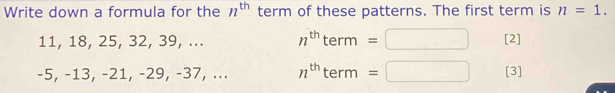 Write down a formula for the n^(th) term of these patterns. The first term is n=1.
11, 18, 25, 32, 39, ... n^(th)term=□ [2]
-5, -13, -21, -29, -37, ... n^(th)term=□ [3]