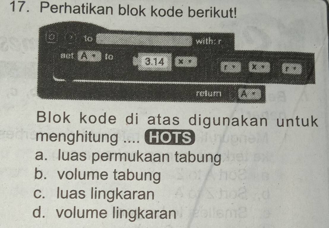 Perhatikan blok kode berikut!
to
withs r
set to 3.14
r
retum a *
Blok kode di atas digunakan untuk
menghitung .... HOTS
a. luas permukaan tabung
b. volume tabung
c. luas lingkaran
d. volume lingkaran