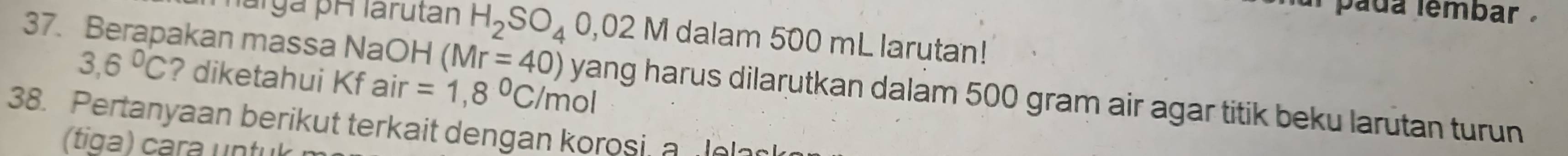 al pada lembar . 
márga pH larutan H_2SO_4 02 2 M dalam 500 mL larutan!
3,6°C ? diketahui Kf air =1,8°C/mo
37. Berapakan massa NaOH (Mr=40) yang harus dilarutkan dalam 500 gram air agar titik beku larutan turun 
38. Pertanyaan berikut terkait dengan korosi a elas 
(tiga) cara untuk