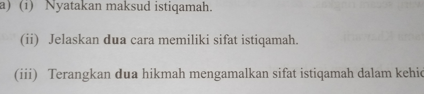 Nyatakan maksud istiqamah. 
(ii) Jelaskan dua cara memiliki sifat istiqamah. 
(iii) Terangkan dua hikmah mengamalkan sifat istiqamah dalam kehic