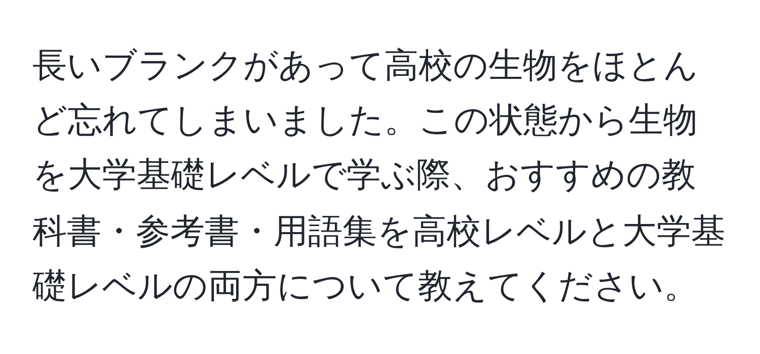 長いブランクがあって高校の生物をほとんど忘れてしまいました。この状態から生物を大学基礎レベルで学ぶ際、おすすめの教科書・参考書・用語集を高校レベルと大学基礎レベルの両方について教えてください。