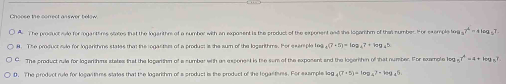 Choose the correct answer below.
A The product rule for logarithms states that the logarithm of a number with an exponent is the product of the exponent and the logarithm of that number. For example Io log _57^4=4log _57.
B. The product rule for logarithms states that the logarithm of a product is the sum of the logarithms. For example 1og og_4(7· 5)=log _47+log _45.
C. The product rule for logarithms states that the logarithm of a number with an exponent is the sum of the exponent and the logarithm of that number. For example log _57^4=4+log _57.
D. The product rule for logarithms states that the logarithm of a product is the product of the logarithms. For example log _4(7· 5)=log _47· log _45.