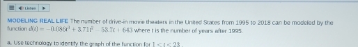 Lisben 
MODELING REAL LIFE The number of drive-in movie theaters in the United States from 1995 to 2018 can be modeled by the 
function d(t)=-0.086t^3+3.71t^2-53.7t+643 where r is the number of years after 1995. 
Use technology to identify the graph of the function for 1