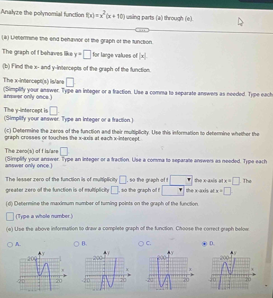 Analyze the polynomial function f(x)=x^2(x+10) using parts (a) through (e).
(a) Determine the end behavior of the graph of the function.
The graph of f behaves like y=□ for large values of + a
(b) Find the x - and y-intercepts of the graph of the function.
The x-intercept(s) is/are □ . 
(Simplify your answer. Type an integer or a fraction. Use a comma to separate answers as needed. Type each
answer only once.)
The y-intercept is □. 
(Simplify your answer. Type an integer or a fraction.)
(c) Determine the zeros of the function and their multiplicity. Use this information to determine whether the
graph crosses or touches the x-axis at each x-intercept.
The zero(s) of f is/are □. 
(Simplify your answer. Type an integer or a fraction. Use a comma to separate answers as needed. Type each
answer only once.)
The lesser zero of the function is of multiplicity □ , so the graph of f □ the x-axis at x=□ The
greater zero of the function is of multiplicity □ , so the graph of f □ □ the x-axis at x=□. 
(d) Determine the maximum number of turning points on the graph of the function.
(Type a whole number.)
(e) Use the above information to draw a complete graph of the function. Choose the correct graph below.
A.
B.
C.
D.