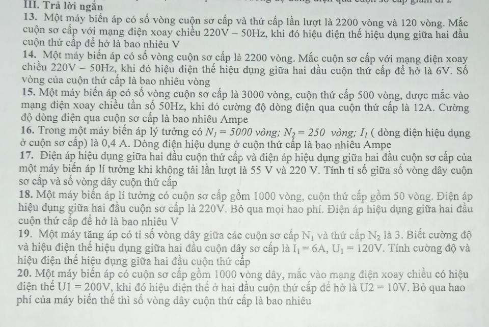 Trả lời ngắn
13. Một máy biến áp có số vòng cuộn sơ cấp và thứ cấp lần lượt là 2200 vòng và 120 vòng. Mắc
cuộn sơ cấp với mạng điện xoay chiều 220V - 50Hz, khi đó hiệu điện thế hiệu dụng giữa hai đầu
cuộn thứ cấp để hở là bao nhiêu V
14. Một máy biến áp có số vòng cuộn sơ cấp là 2200 vòng. Mắc cuộn sơ cấp với mạng điện xoay
chiều 220V - 50Hz, khi đó hiệu điện thế hiệu dụng giữa hai đầu cuộn thứ cấp để hở là 6V. Số
vòng của cuộn thứ cấp là bao nhiêu vòng
15. Một máy biển áp có số vòng cuộn sơ cấp là 3000 vòng, cuộn thứ cấp 500 vòng, được mắc vào
mạng điện xoay chiều tần số 50Hz, khi đó cường độ dòng điện qua cuộn thứ cấp là 12A. Cường
độ dòng điện qua cuộn sơ cấp là bao nhiêu Ampe
16. Trong một máy biển áp lý tưởng có N_1=5000 vòng; N_2=250 vòng; Iị ( dòng điện hiệu dụng
ở cuộn sơ cấp) là 0,4 A. Dòng điện hiệu dụng ở cuộn thứ cấp là bao nhiêu Ampe
17. Điện áp hiệu dụng giữa hai đầu cuộn thứ cấp và điện áp hiệu dụng giữa hai đầu cuộn sơ cấp của
một máy biển áp lí tưởng khi không tải lần lượt là 55 V và 220 V. Tính tỉ số giữa số vòng dây cuộn
sơ cấp và số vòng dây cuộn thứ cấp
18. Một máy biến áp lí tưởng có cuộn sơ cấp gồm 1000 vòng, cuộn thứ cấp gồm 50 vòng. Điện áp
hiệu dụng giữa hai đầu cuộn sơ cấp là 220V. Bỏ qua mọi hao phí. Điện áp hiệu dụng giữa hai đầu
cuộn thứ cấp đề hở là bao nhiêu V
19. Một máy tăng áp có tỉ số vòng dây giữa các cuộn sơ cấp N_1 và thứ cấp N_2 là 3. Biết cường độ
và hiệu điện thể hiệu dụng giữa hai đầu cuộn dây sơ cấp là I_1=6A,U_1=120V. Tính cường độ và
hiệu điện thế hiệu dụng giữa hai đầu cuộn thứ cấp
20. Một máy biển áp có cuộn sơ cấp gồm 1000 vòng dây, mắc vào mạng điện xoay chiều có hiệu
điện thế U1=200V , khi đó hiệu điện thế ở hai đầu cuộn thứ cấp đề hở là U2=10V. Bỏ qua hao
phí của máy biến thế thì số vòng dây cuộn thứ cấp là bao nhiêu