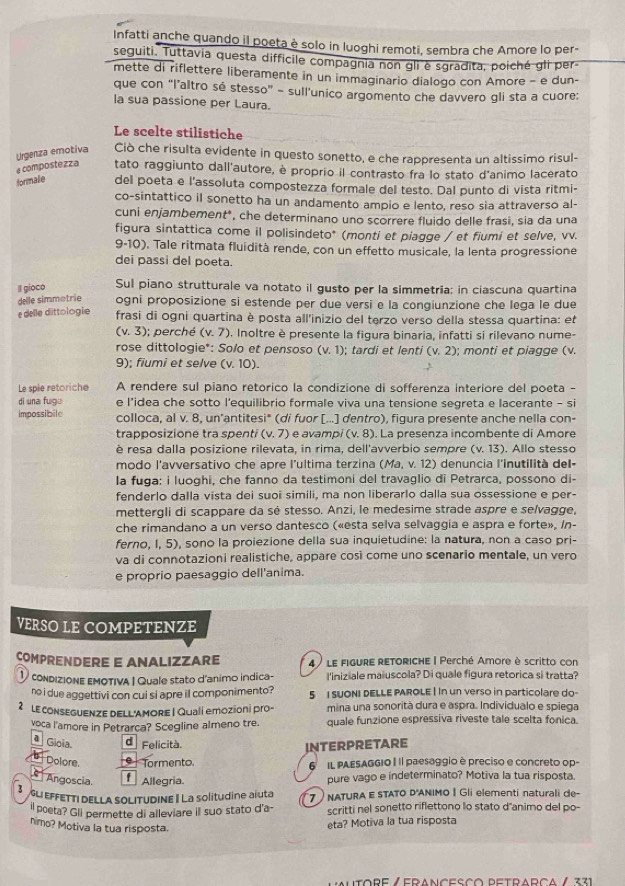 Infatti anche quando il poeta è solo in luoghi remoti, sembra che Amore lo per-
seguiti. Tuttavia questa difficile compagnia non gli è sgradita, poiché gli per-
mette di riflettere liberamente in un immaginario dialogo con Amore - e dun-
que con “l’altro sé stesso” - sull’unico argomento che davvero gli sta a cuore:
la sua passione per Laura.
Le scelte stilistiche
Urgenza emotiva Ciò che risulta evidente in questo sonetto, e che rappresenta un altissimo risul-
e compostezza tato raggiunto dall'autore, è proprio il contrasto fra lo stato d'animo lacerato
formale del poeta e l'assoluta compostezza formale del testo. Dal punto di vista ritmi-
co-sintattico il sonetto ha un andamento ampio e lento, reso sia attraverso al-
cuni enjambement*, che determinano uno scorrere fluido delle frasi, sia da una
figura sintattica come il polisindeto* (monti et piagge / et fiumi et selve, vv.
9-10). Tale ritmata fluidità rende, con un effetto musicale, la lenta progressione
dei passi del poeta.
II gioco Sul piano strutturale va notato il gusto per la simmetría: in ciascuna quartina
delle simmotrie ogni proposizione si estende per due versi e la congiunzione che lega le due
e delle dittologie frasi di ogni quartina è posta all'inizio del terzo verso della stessa quartina: et
(v.3); perché (v.7). Inoltre è presente la figura binaria, infatti si rilevano nume-
rose dittologie*: Solo et pensoso (v.1); tardi et lenti (v.2) : monti et piagge (v.
9); fiumi et selve (v.10).
Le spie retoriche A rendere sul piano retórico la condizione di sofferenza interiore del poeta -
di una fugu e l’idea che sotto l’equilibrio formale viva una tensione segreta e lacerante - si
impossibile colloca, al v. 8, un'antitesi* (di fuor [...] dentro), figura presente anche nella con-
trapposizione tra spenti (v.7) e avampi (v.8). La presenza incombente di Amore
è resa dalla posizione rilevata, in rima, dell'avverbio sempre (v.13). Allo stesso
modo l'avversativo che apre l'ultima terzina (Ma,v.12) denuncia l'inutilità del-
Ia fuga: i luoghi, che fanno da testimoni del travaglio di Petrarca, possono di-
fenderlo dalla vista dei suoi simili, ma non liberarlo dalla sua ossessione e per-
mettergli di scappare da sé stesso. Anzi, le medesime strade aspre e selvagge,
che rimandano a un verso dantesco («esta selva selvaggia e aspra e forte», In-
ferno, I, 5), sono la proiezione della sua inquietudine: la natura, non a caso pri-
va di connotazioni realistiche, appare così come uno scenario mentale, un vero
e proprio paesaggio dell'anima.
VERSO LE COMPETENZE
COMPRENDERE E ANALIZZARE 4) le figuRE RETORICHE | Perché Amore è scritto con
1 condizione εMOTIvA I Quale stato d'animo indica- l'iniziale maiuscola? Di quale figura retorica si tratta?
no i due aggettivi con cui si apre il componimento ? 5 I SUONI DELLE PAROLE | In un verso in particolare do-
2 E conSEGUENZE DELL'AMORE | Qualí emozioni pro- mina una sonorità dura e aspra. Individualo e spiega
voca l'amore in Petrarca? Scegline almeno tre. quale funzione espressiva riveste tale scelta fonica.
ª Gioía. d Felicità.
INTERPRETARE
Dolore.   Tormento. 6 IL PAESAGGIO | Il paesaggio è preciso e concreto op-
Angoscia f Allegria pure vago e indeterminato? Motiva la tua risposta.
L EFFETTI DELLA SOLITUDINE | La solitudine aiuta 7  NATURA E STATO D'ANIMO | Gli elementi naturali de-
ll poeta? Gll permette di alleviare ill suo stato d'a scritti nel sonetto riflettono lo stato d'animo del po-
nimo? Motiva la tua risposta.
eta? Motiva la tua risposta
Lmutore Zedanceçço detradca / 231