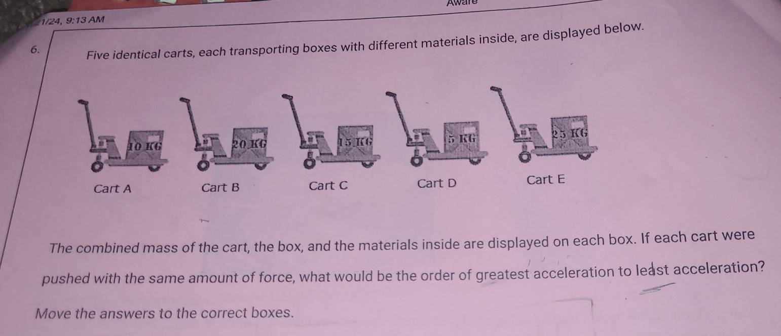 1/24, 9:13 AM Aware 
6. 
Five identical carts, each transporting boxes with different materials inside, are displayed below. 
The combined mass of the cart, the box, and the materials inside are displayed on each box. If each cart were 
pushed with the same amount of force, what would be the order of greatest acceleration to least acceleration? 
Move the answers to the correct boxes.