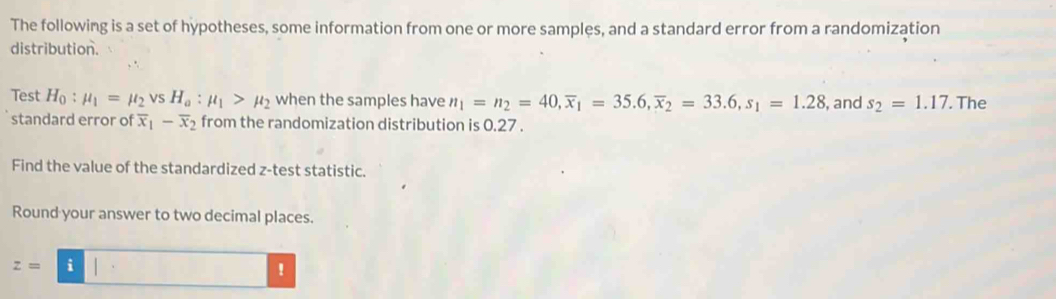 The following is a set of hypotheses, some information from one or more samples, and a standard error from a randomization 
distribution. 
Test H_0:mu _1=mu _2vsH_a:mu _1>mu _2 when the samples have n_1=n_2=40, overline x_1=35.6, overline x_2=33.6, s_1=1.28 , and s_2=1.17. The 
standard error of overline x_1-overline x_2 from the randomization distribution is 0.27. 
Find the value of the standardized z -test statistic. 
Round your answer to two decimal places.
z=i1·