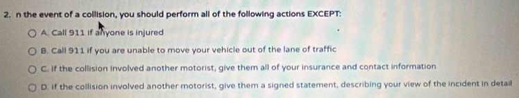 the event of a collision, you should perform all of the following actions EXCEPT:
A. Call 911 if anyone is injured
B. Call 911 if you are unable to move your vehicle out of the lane of traffic
C. If the collision involved another motorist, give them all of your insurance and contact information
D. If the collision involved another motorist, give them a signed statement, describing your view of the incident in detail