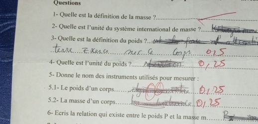 Questions 
1- Quelle est la définition de la masse ?_ 
2- Quelle est l'unité du système international de masse ?_ 
3- Quelle est la définition du poids ?_ 
_ 
4- Quelle est l'unité du poids ? 
_ 
5- Donne le nom des instruments utilisés pour mesurer : 
_ 
5.1- Le poids d’un corps 
_ 
5.2- La masse d’un corps_ 
_ 
_ 
6- Ecris la relation qui existe entre le poids P et la masse m