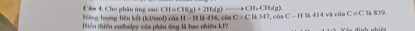 Cho phân ứng sau: CHequiv CH(g)+2H_2(g)to CH_3-CH_3(g). 
Năng lượng liên kết (kJ/mol) của H-H là 436, của C-C là 347, của C-H là 414 và của Cequiv C là 839. 
Biển thiên enthalpy của phản ứng là bao nhiêu kJ? 
Vén đinh nhiết