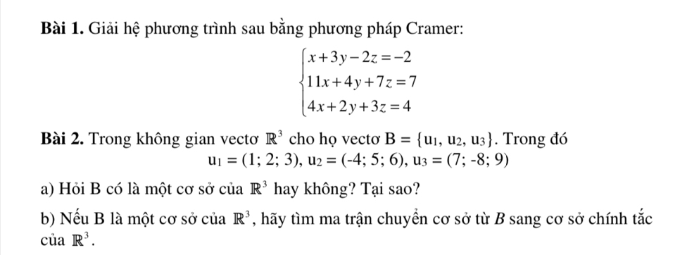 Giải hệ phương trình sau bằng phương pháp Cramer:
beginarrayl x+3y-2z=-2 11x+4y+7z=7 4x+2y+3z=4endarray.
Bài 2. Trong không gian vectơ R^3 cho họ vectơ B= u_1,u_2,u_3. Trong đó
u_1=(1;2;3), u_2=(-4;5;6), u_3=(7;-8;9)
a) Hỏi B có là một cơ sở của R^3 hay không? Tại sao? 
b) Nếu B là một cơ sở của R^3 , hãy tìm ma trận chuyển cơ sở từ B sang cơ sở chính tắc
cuaR^3.