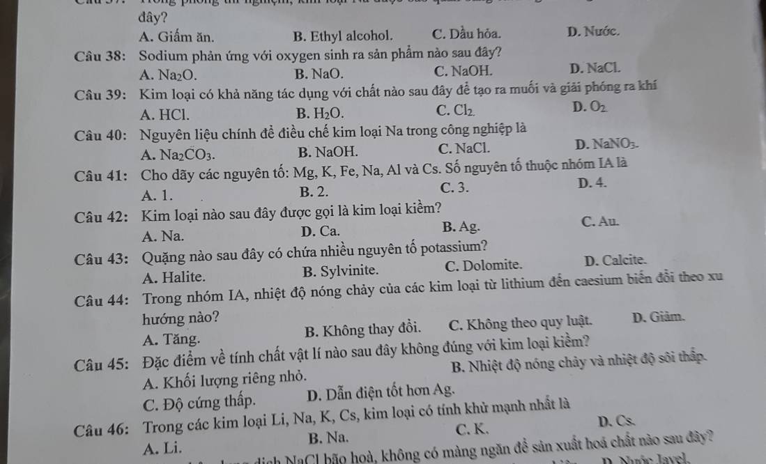 đây?
A. Giấm ăn. B. Ethyl alcohol. C. Dầu hỏa. D. Nước.
Câu 38: Sodium phản ứng với oxygen sinh ra sản phẩm nào sau đây?
A. Na₂O. B. NaO. C. NaOH. D. NaCl.
Câu 39: Kim loại có khả năng tác dụng với chất nào sau đây để tạo ra muối và giải phóng ra khí
A. HCl. B. H_2O.
D.
C. Cl_2. O_2
Câu 40: Nguyên liệu chính đề điều chế kim loại Na trong công nghiệp là
A. Na_2CO_3. B. NaOH. C. NaCl.
D. NaNO_3.
Câu 41: Cho dãy các nguyên tố: Mg, K, Fe, Na, Al và Cs. Số nguyên tố thuộc nhóm IA là
A. 1. B. 2. C. 3. D. 4.
Câu 42: Kim loại nào sau đây được gọi là kim loại kiềm?
A. Na. D. Ca. B. Ag. C. Au.
Câu 43: Quặng nào sau đây có chứa nhiều nguyên tố potassium?
A. Halite. B. Sylvinite. C. Dolomite. D. Calcite.
Câu 44: Trong nhóm IA, nhiệt độ nóng chảy của các kim loại từ lithium đến caesium biến đổi theo xu
hướng nào?
A. Tăng. B. Không thay đổi. C. Không theo quy luật. D. Giảm.
Câu 45: Đặc điểm về tính chất vật lí nào sau đây không đúng với kim loại kiểm?
A. Khối lượng riêng nhỏ. B. Nhiệt độ nóng chảy và nhiệt độ sôi thấp.
C. Độ cứng thấp. D. Dẫn điện tốt hơn Ag.
Câu 46: Trong các kim loại Li, Na, K, Cs, kim loại có tính khử mạnh nhất là
A. Li. B. Na. C. K.
D. Cs.
nh NaCl bão hoà, không có màng ngăn để sản xuất hoá chất nào sau đây?
D. Nước Javel.