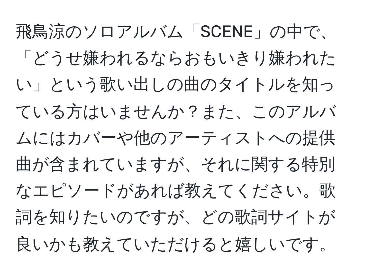 飛鳥涼のソロアルバム「SCENE」の中で、「どうせ嫌われるならおもいきり嫌われたい」という歌い出しの曲のタイトルを知っている方はいませんか？また、このアルバムにはカバーや他のアーティストへの提供曲が含まれていますが、それに関する特別なエピソードがあれば教えてください。歌詞を知りたいのですが、どの歌詞サイトが良いかも教えていただけると嬉しいです。